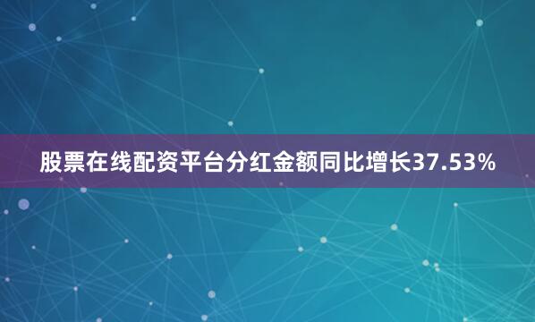 股票在线配资平台分红金额同比增长37.53%